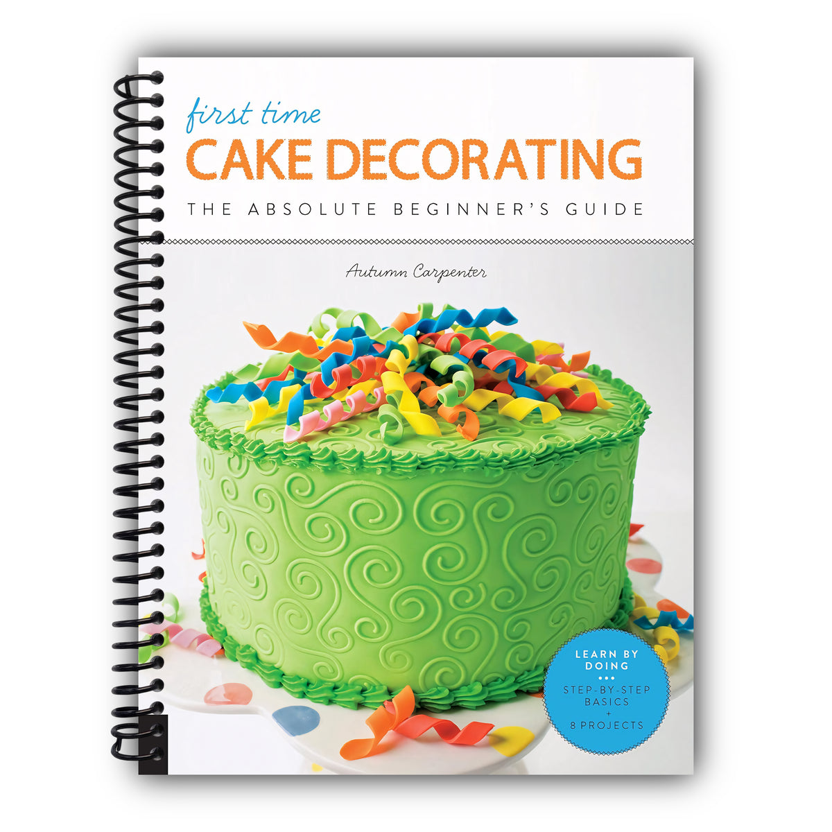 First Time Cake Decorating: The Absolute Beginner's Guide - Learn by Doing * Step-by-Step Basics + Projects (Volume 5) [Spiral-Bound]